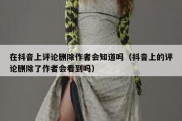 在抖音上评论删除作者会知道吗（抖音上的评论删除了作者会看到吗）