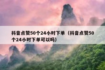 抖音点赞50个24小时下单（抖音点赞50个24小时下单可以吗）