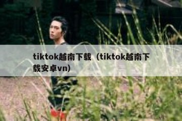 tiktok越南下载（tiktok越南下载安卓vn）