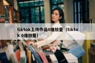 tiktok上传作品0播放量（tiktok 0播放量）