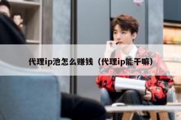 代理ip池怎么赚钱（代理ip能干嘛）