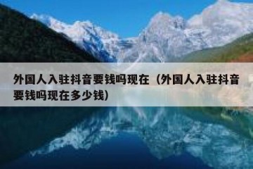 外国人入驻抖音要钱吗现在（外国人入驻抖音要钱吗现在多少钱）