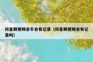 抖音刷视频会不会有记录（抖音刷视频会有记录吗）
