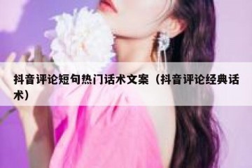 抖音评论短句热门话术文案（抖音评论经典话术）