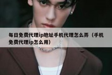 每日免费代理ip地址手机代理怎么弄（手机免费代理ip怎么用）
