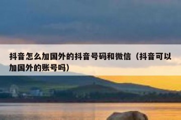 抖音怎么加国外的抖音号码和微信（抖音可以加国外的账号吗）