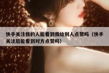 快手关注我的人能看到我给别人点赞吗（快手关注后能看到对方点赞吗）