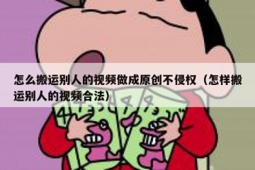 怎么搬运别人的视频做成原创不侵权（怎样搬运别人的视频合法）
