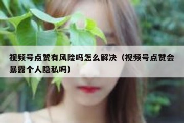 视频号点赞有风险吗怎么解决（视频号点赞会暴露个人隐私吗）