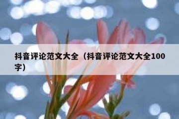 抖音评论范文大全（抖音评论范文大全100字）