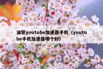 油管youtube加速器手机（youtube手机加速器哪个好）