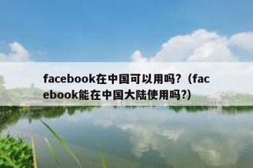 facebook在中国可以用吗?（facebook能在中国大陆使用吗?）