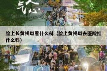 脸上长黄褐斑看什么科（脸上黄褐斑去医院挂什么科）