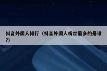 抖音外国人排行（抖音外国人粉丝最多的是谁?）