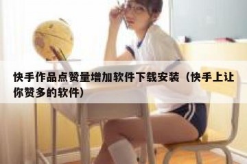 快手作品点赞量增加软件下载安装（快手上让你赞多的软件）