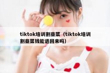 tiktok培训割韭菜（tiktok培训割韭菜钱能退回来吗）
