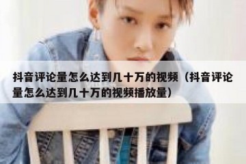 抖音评论量怎么达到几十万的视频（抖音评论量怎么达到几十万的视频播放量）