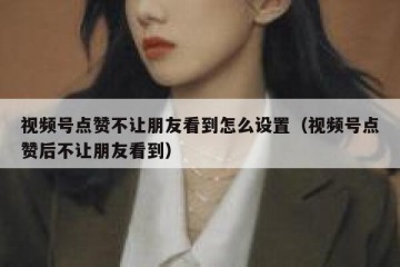 视频号点赞不让朋友看到怎么设置（视频号点赞后不让朋友看到）