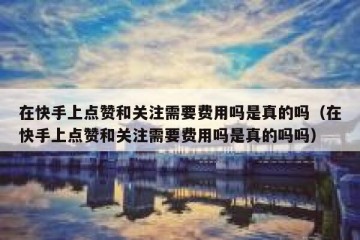 在快手上点赞和关注需要费用吗是真的吗（在快手上点赞和关注需要费用吗是真的吗吗）