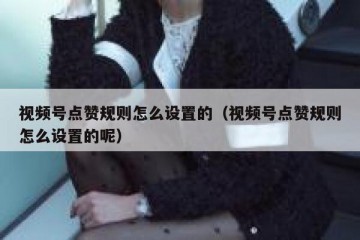 视频号点赞规则怎么设置的（视频号点赞规则怎么设置的呢）