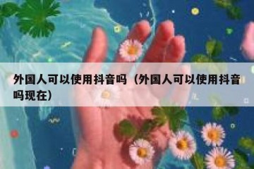 外国人可以使用抖音吗（外国人可以使用抖音吗现在）