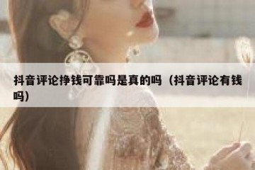 抖音评论挣钱可靠吗是真的吗（抖音评论有钱吗）