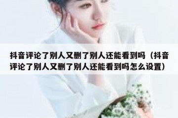 抖音评论了别人又删了别人还能看到吗（抖音评论了别人又删了别人还能看到吗怎么设置）
