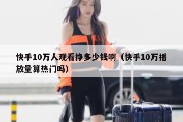 快手10万人观看挣多少钱啊（快手10万播放量算热门吗）
