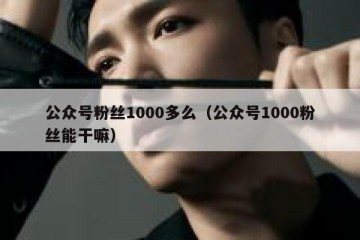 公众号粉丝1000多么（公众号1000粉丝能干嘛）