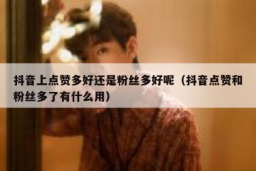 抖音上点赞多好还是粉丝多好呢（抖音点赞和粉丝多了有什么用）