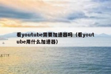 看youtube需要加速器吗（看youtube用什么加速器）