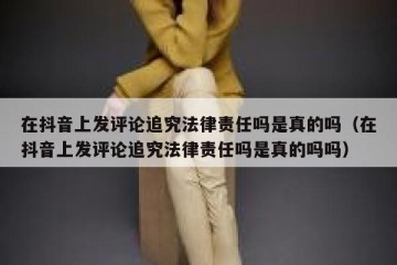 在抖音上发评论追究法律责任吗是真的吗（在抖音上发评论追究法律责任吗是真的吗吗）