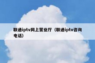 联通iptv网上营业厅（联通iptv咨询电话）
