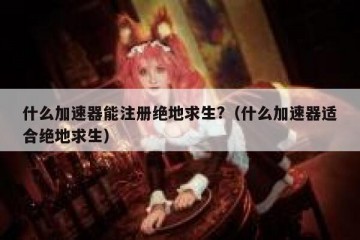 什么加速器能注册绝地求生?（什么加速器适合绝地求生）