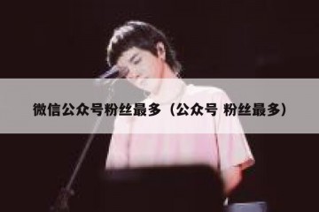 微信公众号粉丝最多（公众号 粉丝最多）