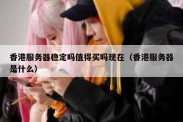 香港服务器稳定吗值得买吗现在（香港服务器是什么）