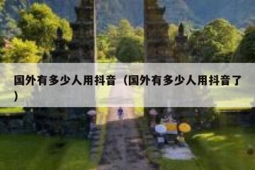 国外有多少人用抖音（国外有多少人用抖音了）