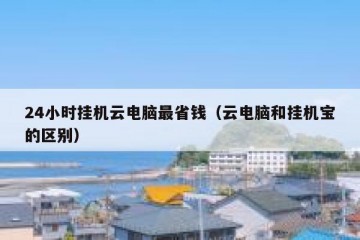 24小时挂机云电脑最省钱（云电脑和挂机宝的区别）