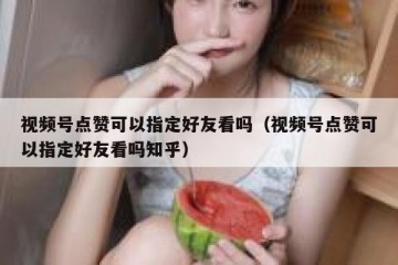 视频号点赞可以指定好友看吗（视频号点赞可以指定好友看吗知乎）