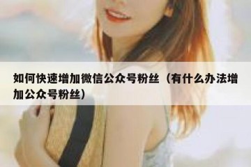 如何快速增加微信公众号粉丝（有什么办法增加公众号粉丝）