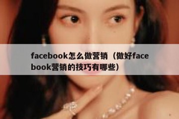 facebook怎么做营销（做好facebook营销的技巧有哪些）