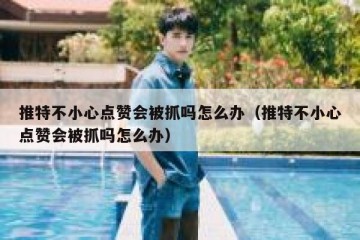 推特不小心点赞会被抓吗怎么办（推特不小心点赞会被抓吗怎么办）