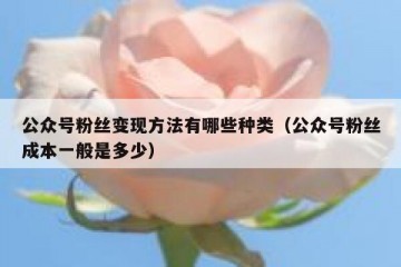 公众号粉丝变现方法有哪些种类（公众号粉丝成本一般是多少）