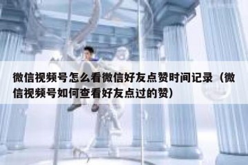 微信视频号怎么看微信好友点赞时间记录（微信视频号如何查看好友点过的赞）
