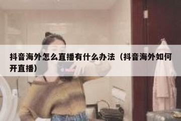 抖音海外怎么直播有什么办法（抖音海外如何开直播）