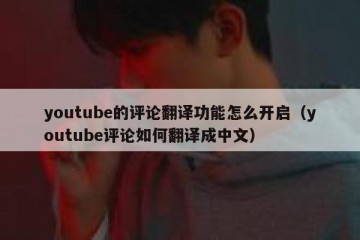youtube的评论翻译功能怎么开启（youtube评论如何翻译成中文）