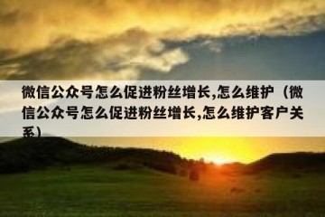 微信公众号怎么促进粉丝增长,怎么维护（微信公众号怎么促进粉丝增长,怎么维护客户关系）