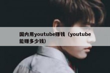 国内用youtube赚钱（youtube能赚多少钱）