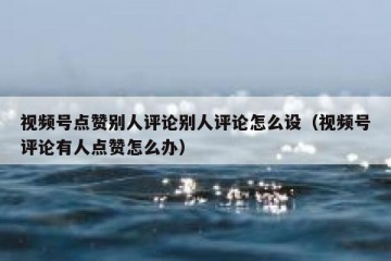 视频号点赞别人评论别人评论怎么设（视频号评论有人点赞怎么办）