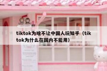 tiktok为啥不让中国人玩知乎（tiktok为什么在国内不能用）
